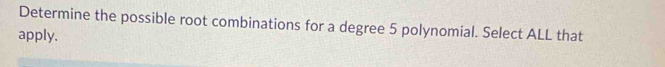 Determine the possible root combinations for a degree 5 polynomial. Select ALL that 
apply.