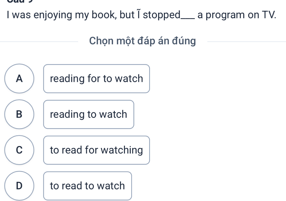 was enjoying my book, but I stopped._ a program on TV.
Chọn một đáp án đúng
A reading for to watch
B reading to watch
C to read for watching
D to read to watch