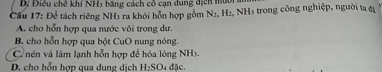 D. Điều chê khí NH3 băng cách cô cạn dung dịch muới
Cầu 17: Đề tách riêng NH3 ra khỏi hỗn hợp gồm N_2 H_2 :, NH3 trong công nghiệp, người ta đã
A. cho hỗn hợp qua nước vôi trong dư.
B. cho hỗn hợp qua bột CuO nung nóng.
C nén và làm lạnh hỗn hợp để hóa lỏng NH3.
D. cho hỗn hợp qua dung dịch H_2SO_4 đặc.