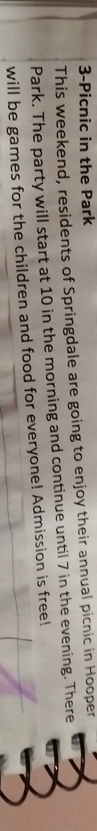 3-Picnic in the Park 
This weekend, residents of Springdale are going to enjoy their annual picnic in Hooper 
Park. The party will start at 10 in the morning and continue until 7 in the evening. There 
will be games for the children and food for everyone! Admission is free!