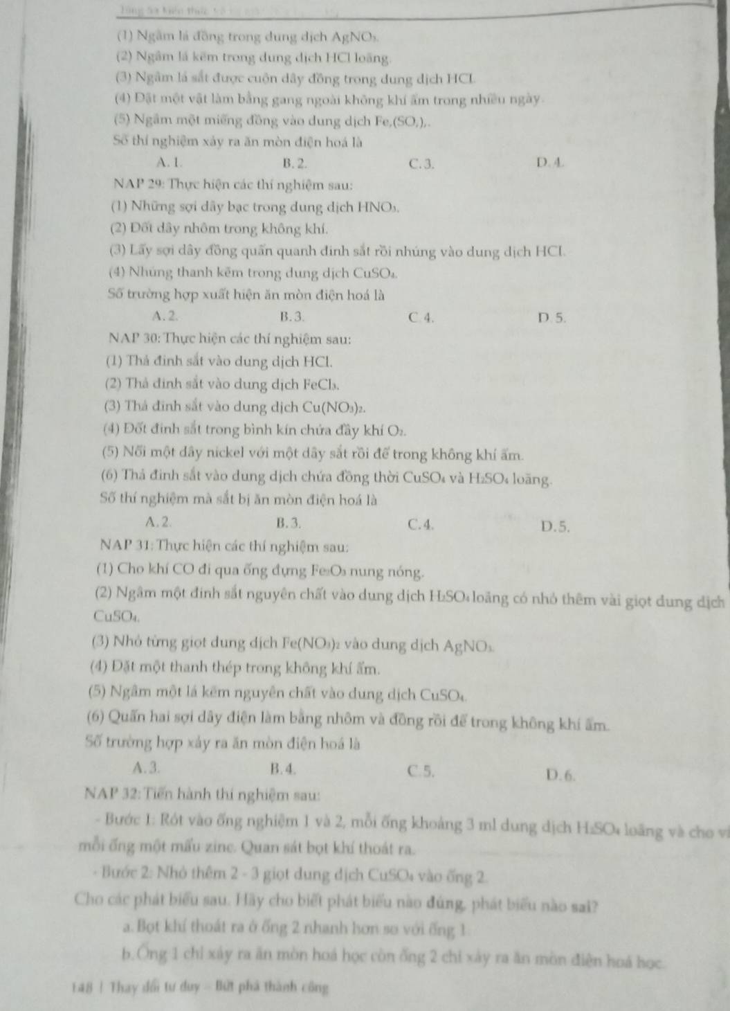 Từng sa kiện thức và i
(1) Ngầm lá đồng trong dung dịch AgNO_2
(2) Ngâm lá kẽm trong dung dịch HCl loãng.
(3) Ngâm là sắt được cuộn dây đồng trong dung dịch HCL
(4) Đặt một vật làm bằng gang ngoài không khí ẩm trong nhiều ngày
(5) Ngầm một miếng đồng vào dung dịch Fe,(SO,),.
Số thí nghiệm xảy ra ăn mòn điện hoá là
A. 1. B. 2. C. 3. D. 4.
NAP 29: Thực hiện các thí nghiệm sau:
(1) Những sợi dây bạc trong dung dịch HNOs.
(2) Đốt dây nhôm trong không khí.
(3) Lấy sợi dây đồng quấn quanh đinh sắt rồi nhúng vào dung dịch HCI.
(4) Nhúng thanh kẽm trong dung dịch CuSO₄.
Số trường hợp xuất hiện ăn mòn điện hoá là
A. 2. B. 3. C. 4. D. 5.
NAP 30: Thực hiện các thí nghiệm sau:
(1) Thả đinh sắt vào dung dịch HCl.
(2) Thả đinh sắt vào dung dịch FeCl₃.
(3) Thá đĩnh sắt vào dung dịch Cu(NO₃)₂.
(4) Đốt định sắt trong bình kín chứa đầy khí O:.
(5) Nối một dây nickel với một dây sắt rồi để trong không khí ấm.
(6) Thả đinh sắt vào dung dịch chứa đồng thời CuSO₄ và H₂SO₄ loãng.
Số thí nghiệm mà sắt bị ăn mòn điện hoá là
A.2. B. 3. C. 4. D.5.
NAP 31: Thực hiện các thí nghiệm sau:
(1) Cho khí CO đi qua ống đựng Fe₂Os nung nóng.
(2) Ngâm một đinh sắt nguyên chất vào dung dịch H₂SO loãng có nhỏ thêm vài giọt dung dịch
CuSO₄.
(3) Nhỏ từng giọt dung dịch Fe(NO₃)₂ vào dung dịch AgNO₃.
(4) Đặt một thanh thép trong không khí ẩm.
(5) Ngầm một lá kẽm nguyên chất vào dung dịch CuSO.
(6) Quấn hai sợi dây điện làm bằng nhôm và đồng rồi để trong không khí ấm.
Số trường hợp xảy ra ăn mòn điện hoá là
A.3. B. 4. C. 5. D. 6.
NAP 32: Tiến hành thí nghiệm sau:
- Bước 1: Rót vào ống nghiệm 1 và 2, mỗi ống khoảng 3 ml dung dịch H:SO* loãng và cho vi
mỗi ống một mấu zinc. Quan sát bọt khí thoát ra.
- Bước 2: Nhỏ thêm 2 - 3 giọt dung dịch CuSO4 vào ống 2.
Cho các phát biểu sau. Hãy cho biết phát biểu nào đúng, phát biểu nào sai?
a. Bọt khí thoát ra ở ống 2 nhanh hơn so với ống 1
b.Ông 1 chỉ xảy ra ăn mòn hoá học còn ống 2 chỉ xày ra ăn mồn điện hoá học.
148 ! Thay dổi tư duy - Bứt phá thành công