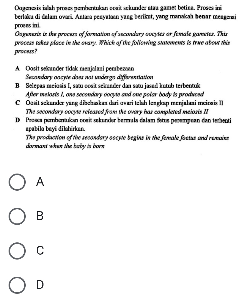 Oogenesis ialah proses pembentukan oosit sekunder atau gamet betina. Proses ini
berlaku di dalam ovari. Antara penyataan yang berikut, yang manakah benar mengenai
proses ini.
Oogenesis is the process of formation of secondary oocytes or female gametes. This
process takes place in the ovary. Which of the following statements is true about this
process?
A Oosit sekunder tidak menjalani pembezaan
Secondary oocyte does not undergo differentiation
B Selepas meiosis I, satu oosit sekunder dan satu jasad kutub terbentuk
After meiosis I, one secondary oocyte and one polar body is produced
C Oosit sekunder yang dibebaskan dari ovari telah lengkap menjalani meiosis II
The secondary oocyte released from the ovary has completed meiosis II
D Proses pembentukan oosit sekunder bermula dalam fetus perempuan dan terhenti
apabila bayi dilahirkan.
The production of the secondary oocyte begins in the female foetus and remains
dormant when the baby is born
A
B
C
D