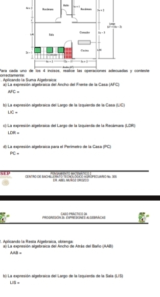 orrectamente: Para cady conteste
Aplicando la Suma Algebraica: a) La expresión algebraica del Ancho del Frente de la Casa (AFC)
AFC=
b) La expresión algebraica del Largo de la Izquierda de la Casa (LIC)
UC=
c) La expresión algebraica del Largo de la Izquierda de la Recámara (LDR)
LDR=
d) La expresión algebraica para el Perímetro de la Casa (PC)
PC=
Me M na m e rítc Ma te a  n e  e
SEP CENTRO DE BACHILLERATO TECNOLÓGICO AGROPECUARIO No. 305
D R. ABEL MU ÑOZ OROZCO
ProGReSIóN 26 exPresiONes ALgebráicas CASO PRÁCTIcO 24
2. Aplicando la Resta Algebraica, obtenga:
a) La expresión algebraica del Ancho de Atrás dell Baño (AAB)
AAB=
b) La expresión algebraica del Largo de la Izquierda de la Sala (LIS)
LIS=