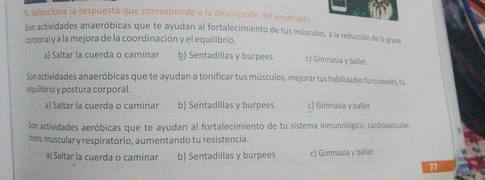 Selecciona la respuesta que corresponde a la descripción del enunciado.
Son actividades anaeróbicas que te ayudan al fortalecimiento de tus músculos, a la reducción de la grasa
corporal y a la mejora de la coordinación y el equilibrio.
a) Saltar la cuerda o caminar b) Sentadillas y burpees c) Gimnasia y ballet
Son actividades anaeróbicas que te ayudan a tonificar tus músculos, mejorar tus habilidades funcionales, tu
equilibrio y postura corporal.
a) Saltar la cuerda o caminar b) Sentadillas y burpees c) Gimnasia y ballet
Son actividades aeróbicas que te ayudan al fortalecimiento de tu sistema inmunológico, cardiovascular
óseo, muscular y respiratorio, aumentando tu resistencia.
a) Saltar la cuerda o caminar b) Sentadillas y burpees c) Gimnasia y ballet
1