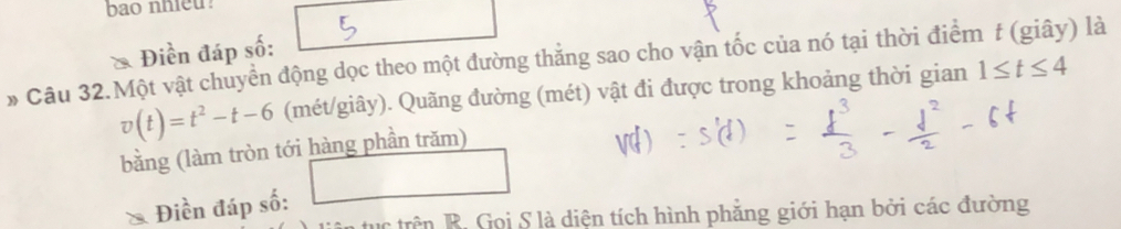 bao nhieu 
Điền đáp số: 
» Câu 32.Một vật chuyền động dọc theo một đường thẳng sao cho vận tốc của nó tại thời điểm f (giây) là
v(t)=t^2-t-6 (mét/giây). Quãng đường (mét) vật đi được trong khoảng thời gian 1≤ t≤ 4
bằng (làm tròn tới hàng phần trăm) 
()^- □ 
Điền đáp số: 
c trên R. Gọi S là diện tích hình phăng giới hạn bởi các đường