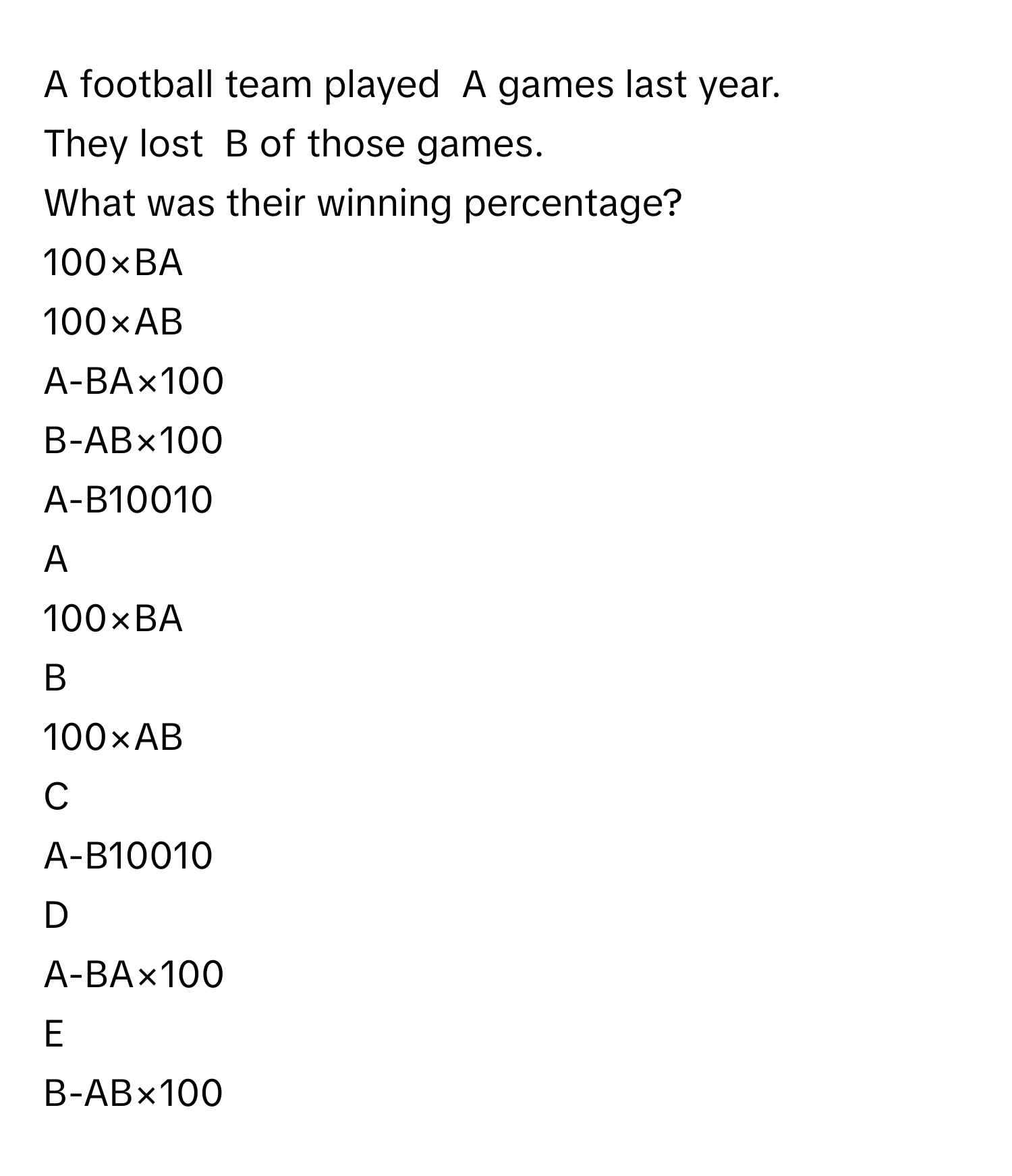 A football team played  A games last year.  
They lost  B of those games.  
What was their winning percentage?   
100×BA

100×AB

A-BA×100

B-AB×100

A-B10010


A  
100×BA
 


B  
100×AB
 


C  
A-B10010
 


D  
A-BA×100
 


E  
B-AB×100