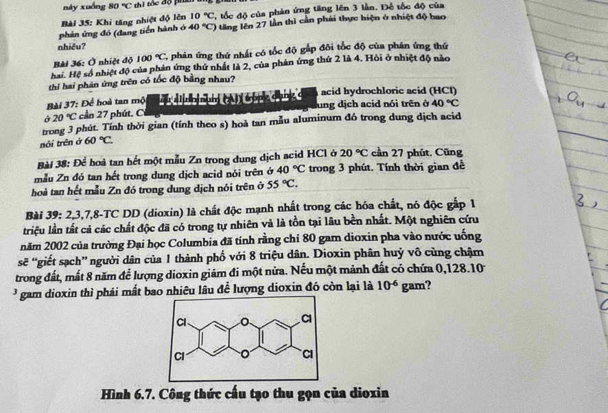 này xuống 80°C thi tốc độ phai t
Bài 35: Khi tăng nhiệt độ lên 10°C T, tốc độ của phản ứng tăng lên 3 lần. Để tốc độ của
phản ứng đó (đang tiền hành ở 40°C) 0 tăng lên 27 lần thì cần phải thực hiện ở nhiệt độ bao
nhiêu?
Bài 36: Ở nhiệt độ 100°C 2, phản ứng thứ nhất có tốc độ gấp đôi tốc độ của phản ứng thứ
hai. Hệ số nhiệt độ của phản ứng thứ nhất là 2, của phản ứng thứ 2 là 4. Hỏi ở nhiệt độ nào
_
thi hai phản ứng trên có tốc độ bằng nhau?
Bài 37: Để hoà tan mộ up aluninum (A) tong cụng ở acid hydrochloric acid (HCl)
Ở 20°C cần 27 phút. Ci lung dịch acid nói trên ở 40°C
_
trong 3 phút. Tính thời gian (tính theo s) hoà tan mẫu aluminum đó trong dung dịch acid
nói trên ở 60°C.
Bài 38: Để hoà tan hết một mẫu Zn trong dung dịch acid HCl ở 20°C cần 27 phút, Cũng
mẫu Zn đó tan hết trong dung dịch acid nói trên ở 40°C trong 3 phút. Tính thời gian đề
hoà tan hết mẫu Zn đó trong dung dịch nói trên ở 55°C.
Bài 39: 2,3,7,8-TC DD (dioxin) là chất độc mạnh nhất trong các hóa chất, nó độc gắp 1
triệu lần tất cả các chất độc đã có trong tự nhiên và là tồn tại lâu bền nhất. Một nghiên cứu
năm 2002 của trường Đại học Columbia đã tính rằng chi 80 gam dioxin pha vào nước uống
sẽ “giết sạch” người dân của 1 thành phố với 8 triệu dân. Dioxin phân huỷ vô cùng chậm
trong đất, mất 8 năm để lượng dioxin giảm đi một nửa. Nếu một mảnh đất có chứa 0,128.10
3 gam dioxin thì phải mất bao nhiêu lâu để lượng dioxin đó còn lại là 10^(-6) gam?
Hình 6.7. Công thức cấu tạo thu gọn của dioxin