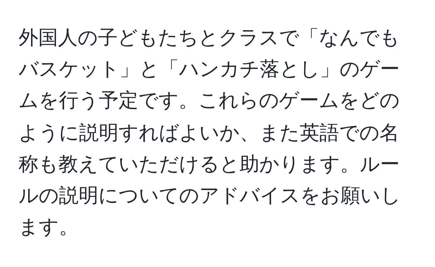 外国人の子どもたちとクラスで「なんでもバスケット」と「ハンカチ落とし」のゲームを行う予定です。これらのゲームをどのように説明すればよいか、また英語での名称も教えていただけると助かります。ルールの説明についてのアドバイスをお願いします。