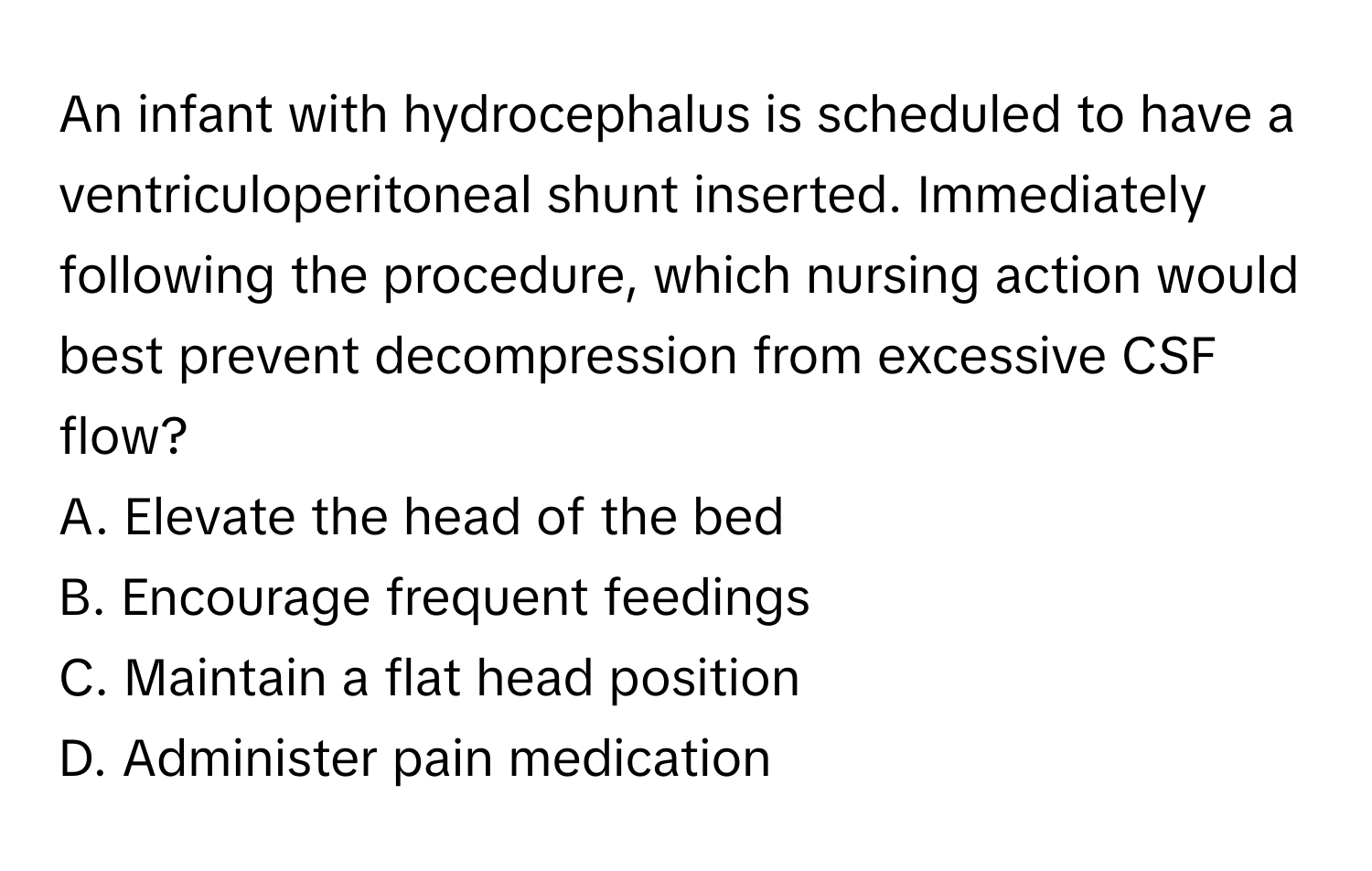 An infant with hydrocephalus is scheduled to have a ventriculoperitoneal shunt inserted. Immediately following the procedure, which nursing action would best prevent decompression from excessive CSF flow?

A. Elevate the head of the bed
B. Encourage frequent feedings
C. Maintain a flat head position
D. Administer pain medication