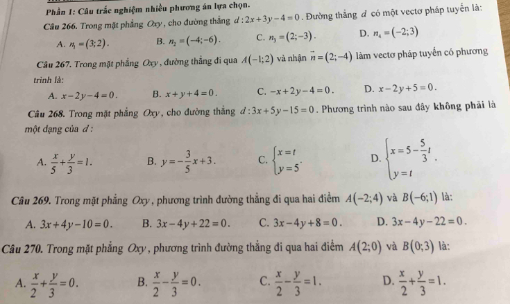 Phần 1: Câu trắc nghiệm nhiều phương án lựa chọn.
Câu 266. Trong mặt phẳng Oxy , cho đường thẳng d : 2x+3y-4=0. Đường thắng đ có một vectơ pháp tuyển là:
A. n_1=(3;2). B. n_2=(-4;-6). C. n_3=(2;-3). D. n_4=(-2;3)
Câu 267. Trong mặt phẳng Oxy , đường thắng đi qua A(-1;2) và nhận vector n=(2;-4) làm vectơ pháp tuyến có phương
trình là:
A. x-2y-4=0. B. x+y+4=0. C. -x+2y-4=0. D. x-2y+5=0.
Câu 268. Trong mặt phẳng Oxy, cho đường thắng d:3x+5y-15=0. Phương trình nào sau đây không phải là
một dạng của d :
A.  x/5 + y/3 =1. B. y=- 3/5 x+3. C. beginarrayl x=t y=5endarray. . D. beginarrayl x=5- 5/3 t y=tendarray.
Câu 269. Trong mặt phẳng Oxy , phương trình đường thẳng đi qua hai điểm A(-2;4) và B(-6;1) là:
A. 3x+4y-10=0. B. 3x-4y+22=0. C. 3x-4y+8=0. D. 3x-4y-22=0.
Câu 270. Trong mặt phẳng Oxy, phương trình đường thẳng đi qua hai điểm A(2;0) và B(0;3) là:
A.  x/2 + y/3 =0. B.  x/2 - y/3 =0. C.  x/2 - y/3 =1. D.  x/2 + y/3 =1.