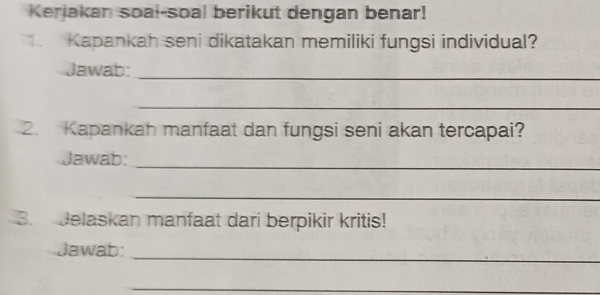 Kerjakan soal-soal berikut dengan benar! 
Kapankah seni dikatakan memiliki fungsi individual? 
Jawab:_ 
_ 
2. Kapankah manfaat dan fungsi seni akan tercapai? 
Jawab:_ 
_ 
3. Jelaskan manfaat dari berpikir kritis! 
Jawab:_ 
_