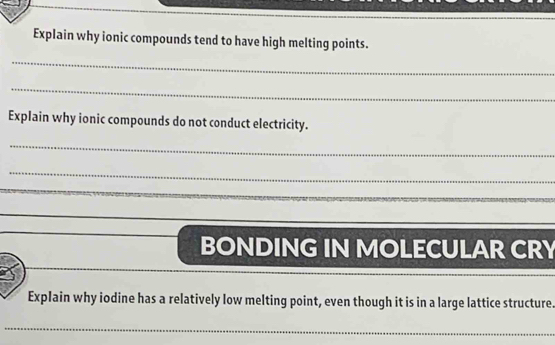 Explain why ionic compounds tend to have high melting points. 
_ 
_ 
Explain why ionic compounds do not conduct electricity. 
_ 
_ 
_ 
_ 
BONDING IN MOLECULAR CRY 
Explain why iodine has a relatively low melting point, even though it is in a large lattice structure 
_