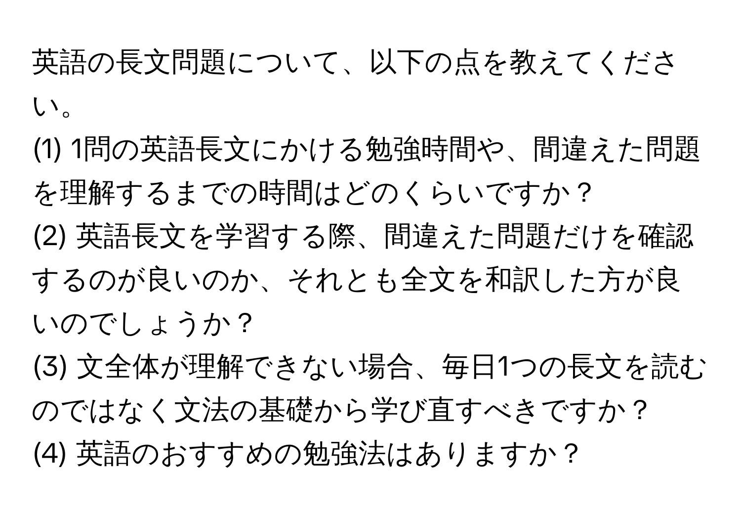 英語の長文問題について、以下の点を教えてください。  
(1) 1問の英語長文にかける勉強時間や、間違えた問題を理解するまでの時間はどのくらいですか？  
(2) 英語長文を学習する際、間違えた問題だけを確認するのが良いのか、それとも全文を和訳した方が良いのでしょうか？  
(3) 文全体が理解できない場合、毎日1つの長文を読むのではなく文法の基礎から学び直すべきですか？  
(4) 英語のおすすめの勉強法はありますか？