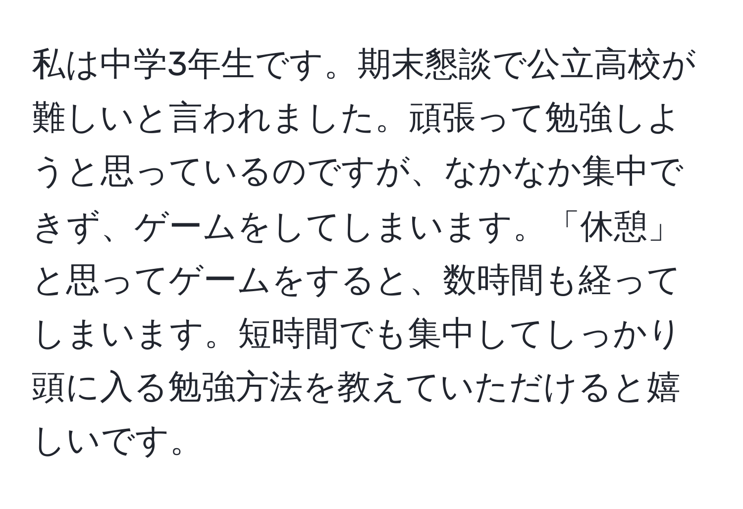 私は中学3年生です。期末懇談で公立高校が難しいと言われました。頑張って勉強しようと思っているのですが、なかなか集中できず、ゲームをしてしまいます。「休憩」と思ってゲームをすると、数時間も経ってしまいます。短時間でも集中してしっかり頭に入る勉強方法を教えていただけると嬉しいです。