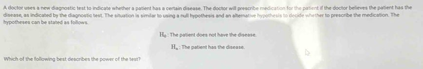 A doctor uses a new diagnostic test to indicate whether a patient has a certain disease. The doctor will prescribe medication for the patient if the doctor believes the patient has the
disease, as indicated by the diagnostic test. The situation is similar to using a null hypothesis and an alternative hypothesis to decide whether to prescribe the medication. The
hypotheses can be stated as follows.
H : The patient does not have the disease.
H_a : The patient has the disease.
Which of the following best describes the power of the test?