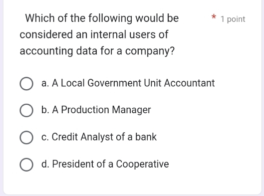 Which of the following would be 1 point
considered an internal users of
accounting data for a company?
a. A Local Government Unit Accountant
b. A Production Manager
c. Credit Analyst of a bank
d. President of a Cooperative