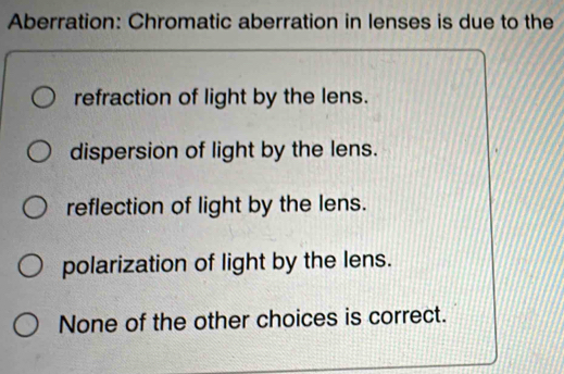 Aberration: Chromatic aberration in lenses is due to the
refraction of light by the lens.
dispersion of light by the lens.
reflection of light by the lens.
polarization of light by the lens.
None of the other choices is correct.