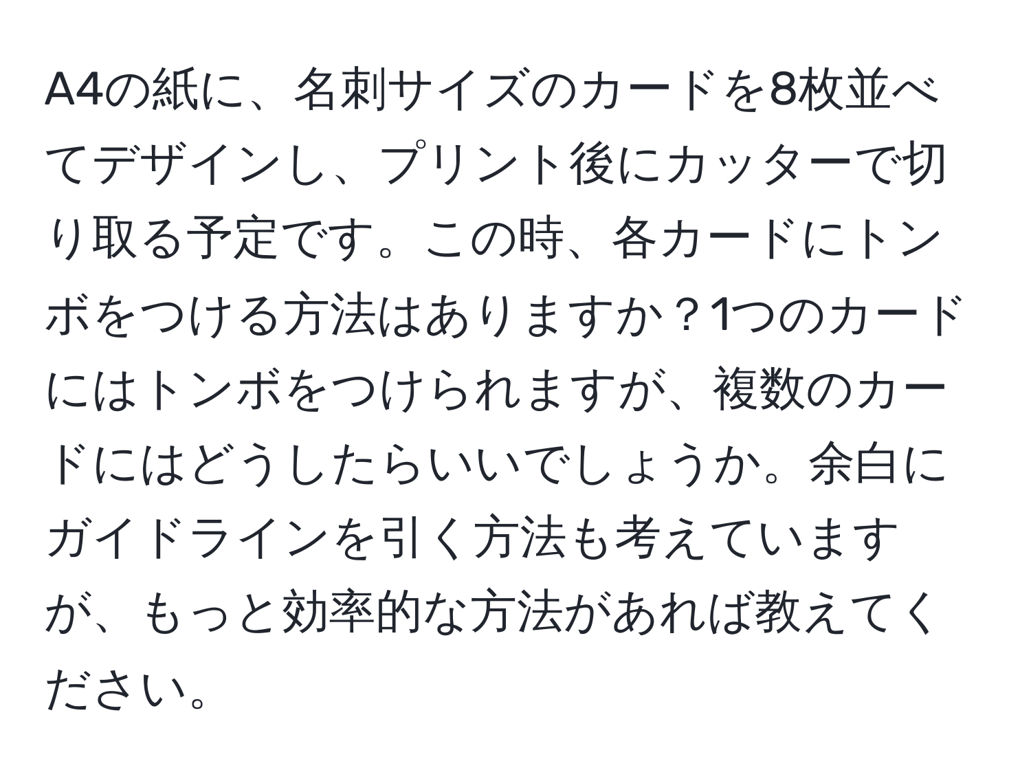 A4の紙に、名刺サイズのカードを8枚並べてデザインし、プリント後にカッターで切り取る予定です。この時、各カードにトンボをつける方法はありますか？1つのカードにはトンボをつけられますが、複数のカードにはどうしたらいいでしょうか。余白にガイドラインを引く方法も考えていますが、もっと効率的な方法があれば教えてください。