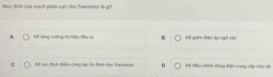 Mục đích của mạch phân cực cho Transistor là gì?
A Để tăng cường tín hiệu đầu ra B Đế giám điện áp ngõ vào
c Để xác định điểm công tác ổn định cho Transistor D Để điều chính dòng điện cung cấp cho tái