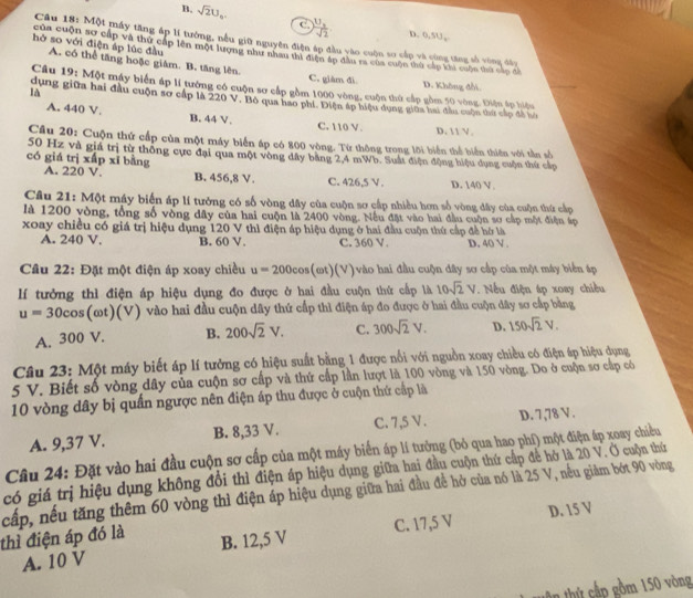 B. sqrt(2)U_9. C. frac U_xsqrt(2) D. 0,SU,
Câu 18: Một máy tăng áp lí tưởng, nều giữ nguyên điện áp đầu vào cuộn sơ cấp và cùng tăng số vùng đầy
của cuộn sơ cấp và thứ cấp lên một lượng như nhau thì điện áp đầu ra của cuộn thứ cấp kai cuộn thứ cấp đề
hò so với điện áp lúc đầu A. có thể tăng hoặc giám. B. tăng lên.
C. giàm đì D. Không đổi
Câu 19: Một máy biển áp lí tướng có cuộn sơ cấp gồm 1000 vòng, cuộn thứ cấp gồm 50 vòng. Điện áp hiệu
là
dụng giữa hai đầu cuộn sơ cấp là 220 V. Bộ qua hao phí. Điện áp hiệu dụng giữa hai đầu cuộn thứ cấp đá ti
A. 440 V. B. 44 V. C. 110 V. D. 1 V.
Câu 20: Cuộn thứ cấp của một máy biển áp có 800 vòng. Từ thông trong lới biển thể biển thiên với tần số
50 Hz và giả trị từ thông cực đại qua một vòng đây bằng 2,4 mWb. Suất điện động hiệu dụng cuộn thứ cấp
có giá trị xấp xī bằng A. 220 V. B. 456,8 V. C. 426,5 V . D. 140 V.
Câu 21: Một máy biển áp lí tưởng có số vòng dây của cuộn sơ cấp nhiều hơn số vòng dây của cuộn thứ cấp
là 1200 vòng, tổng số vòng dây của hai cuộn là 2400 vòng. Nếu đặt vào hai đầu cuộn sơ cấp một điện áp
xoay chiều có giá trị hiệu dụng 120 V thì điện áp hiệu dụng ở hai đầu cuộn thứ cấp đề hở là D. 40 V .
A. 240 V. B. 60 V, C. 360 V.
Câu 22: Đặt một điện áp xoay chiều u=200cos (omega t)(V) vào hai đầu cuộn đây sơ cấp của một máy biển áp
lí tưởng thì điện áp hiệu dụng đo được ở hai đầu cuộn thứ cấp là 10sqrt(2)V.  Nếu điện áp xoay chiều
u=30cos (omega t)(V) vào hai đầu cuộn dây thứ cấp thì điện áp đo được ở hai đầu cuộn dây sơ cấp bằng
A. 300 V. B. 200sqrt(2)V. C. 300sqrt(2)V. D. 150sqrt(2)V.
Câu 23: Một máy biết áp lí tưởng có hiệu suất bằng 1 được nổi với nguồn xoay chiều có điện áp hiệu dụng
5 V. Biết số vòng dây của cuộn sơ cấp và thứ cấp lần lượt là 100 vòng và 150 vòng. Do ở cuộn sơ cấp có
10 vòng dây bị quần ngược nên điện áp thu được ở cuộn thứ cấp là
A. 9,37 V. B. 8,33 V. C. 7,5 V. D. 7,78 V .
Câu 24: Đặt vào hai đầu cuộn sơ cấp của một máy biển áp lí tưởng (bỏ qua hao phí) một điện áp xoay chiều
có giá trị hiệu dụng không đổi thì điện áp hiệu dụng giữa hai đầu cuộn thứ cấp để hở là 20 V. Ở cuộn thứ
cấp, nếu tăng thêm 60 vòng thì điện áp hiệu dụng giữa hai đầu để hở của nó là 25 V, nếu giảm bớt 90 vòng
C. 17,5 V D. 15 V
thì điện áp đó là B. 12,5 V
A. 10 V
g  ht   p  m 1 50 v òng