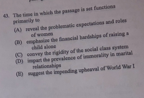 The time in which the passage is set functions
primarily to
(A) reveal the problematic expectations and roles
of women
(B) emphasize the financial hardships of raising a
child alone
(C) convey the rigidity of the social class system
(D) impart the prevalence of immorality in marital
relationships
(E) suggest the impending upheaval of World War I