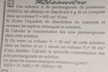 esoue 
= 1 Une solution A de permanganate de potassium 
(KMnO₄) est obtenue en dissolvant 4 g de ce composé 
dans un volume V=600cm^3 d’eau. 
1) Ecrire l'équation de dissolution du composé et 
recenser les espèces chimiques en solution. 
2) Calculer la concentration des ions permanganate 
dans cette solution. 
3) On verse un volume V_1=20cm^3 de cette solution 
dans un bécher et on y ajoute un volume V_2=30cm^3
d’eau distillée. Calculer la nouvelle concentration des 
ions permanganate en solution. 
On donne les masses atomiques molaires en g.mol^(-1) :
M(O)=16; M(K)=39; M(Mn)=55