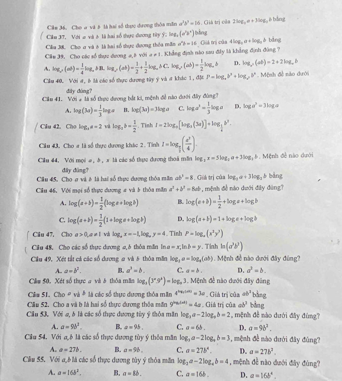 Cho a và b là hai số thực dương thỏa mãn a^2b^3=16. Giá trị của 2log _2a+3log _2 b bàng
Câu 37, Với a và b là hai số thực dương tùy ý; log _2(a^3b^4) bàng
Câu 38. Cho ơ và 6 là hai số thực dương thỏa mãn a^4b=16 Giá trị của 4log _2a+log _2b bằng
Câu 39. Cho các số thực dương a, b với a!= 1 Khẳng định nào sau đây là khẳng định đúng ?
A. log _a^x(ab)= 1/4 log _abB.log _a^x(ab)= 1/2 + 1/2 log _abC.log _a^x(ab)= 1/2 log _ab D. log _a^2(ab)=2+2log _ab
Câu 40. Với a, b là các số thực dương tùy ý và a khác 1, đặt P=log _ab^3+log _a^2b^6.  Mệnh đề nào dưới
đây đúng?
Câu 41. Với # là số thực dương bắt kỉ, mệnh đề nào dưới đây đúng?
A. log (3a)= 1/3 log a B. log (3a)=3log a C. log a^3= 1/3 log a D. log a^3=3log a
Câu 42. Cho log _3a=2 và log _2b= 1/2 . Tính I=2log _3[log _3(3a)]+log _ 1/4 b^2.
Câu 43, Cho # là số thực dương khác 2 . Tính I=log _ π /2 ( a^2/4 ).
Câu 44. Với mọi a , b , x là các số thực dương thoả mãn log _2x=5log _2a+3log _2b. Mệnh đề nào đưới
đây đủng?
Câu 45. Cho a và b là hai số thực dương thỏa mãn ab^3=8 : . Giá trị của log _2a+3log _2b bàng
Câu 46. Với mọi số thực dương a và b thỏa mãn a^2+b^2=8ab , mệnh đề nào dưới đây đúng?
A. log (a+b)= 1/2 (log a+log b) B. log (a+b)= 1/2 +log a+log b
C. log (a+b)= 1/2 (1+log a+log b) D. log (a+b)=1+log a+log b
Câu 47. Cho a>0,a!= 1 và log _ax=-1,log _ay=4. Tính P=log _a(x^2y^3)
Câu 48. Cho các số thực dương a,b thỏa mãn ln a=x,ln b=y , Tính ln (a^3b^2)
Câu 49. Xét tất cả các số dương a và b thỏa mãn log _2a=log _8(ab) Mệnh đề nào dưới đây đúng?
A. a=b^2. B. a^3=b. C. a=b. D. a^2=b.
Câu 50. Xét số thực a và b thỏa mãn log _3(3^a.9^b)=log _93. Mệnh đề nào dưới đây đúng
Câu 51. Cho # và b là các số thực dương thỏa mãn 4^(log _3)(ab)=3a. Giá trị của ab^2 bàng
Câu 52. Cho a và b là hai số thực dương thỏa mãn 9^(log _3)(ab)=4a. Giá trị của ab^2 bằng
Câu 53. Với a, b là các số thực dương tùy ý thỏa mãn log _3a-2log _9b=2 , mệnh đề nào dưới đây đúng?
A. a=9b^2. B. a=9b. C. a=6b. D. a=9b^2.
Câu 54. Với a, b là các số thực dương tùy ý thỏa mãn log _3a-2log _9b=3 , mệnh đề nào dưới đây đúng?
A. a=27b. B. a=9b. C. a=27b^4. D. a=27b^2.
Cầu 55. Với a,b là các số thực dương tùy ý thỏa mãn log _2a-2log _4b=4 , mệnh đề nào dưới đây đủng?
A. a=16b^2. B. a=8b. C. a=16b. D. a=16b^4.