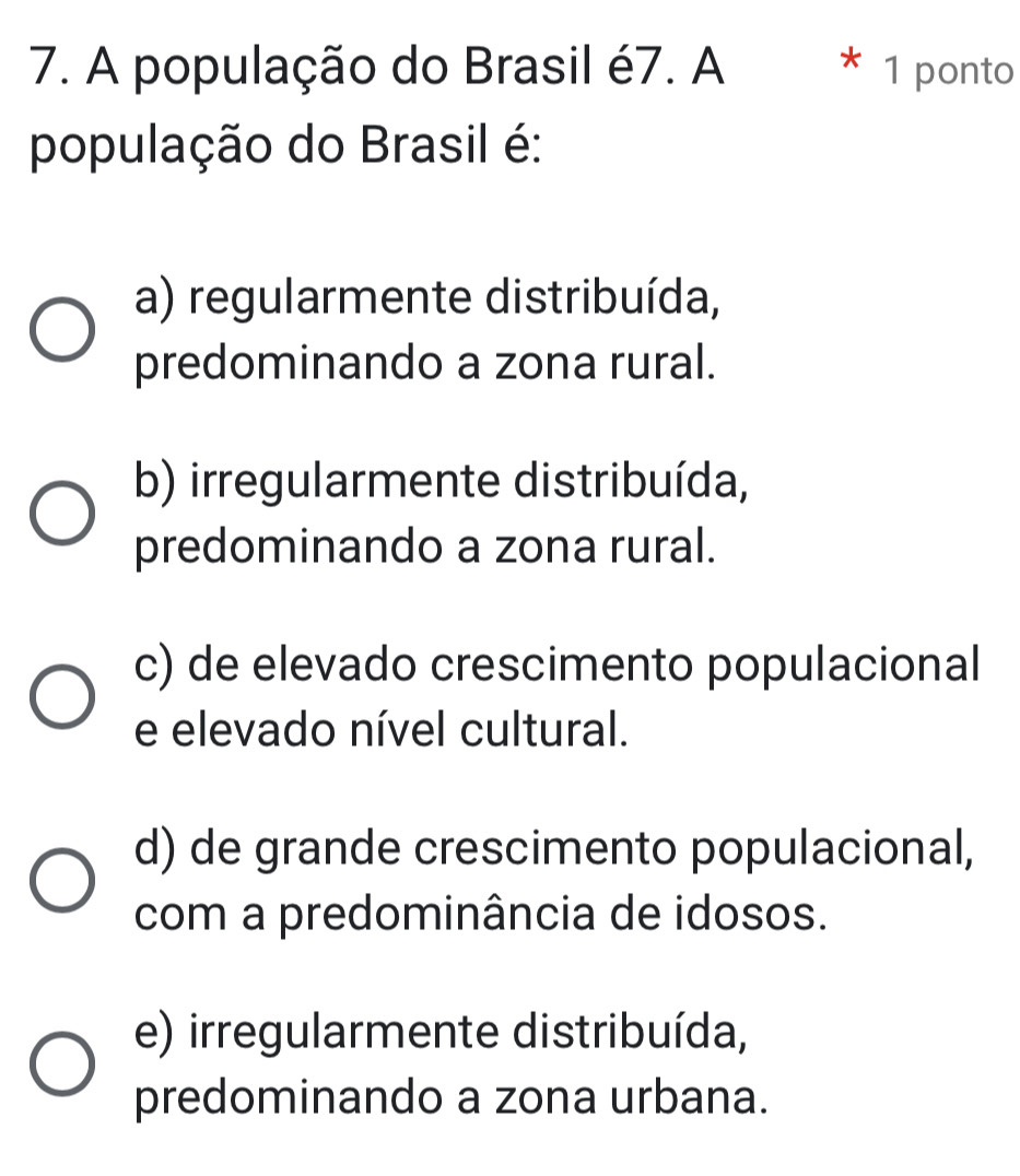 A população do Brasil é7. A * 1 ponto
população do Brasil é:
a) regularmente distribuída,
predominando a zona rural.
b) irregularmente distribuída,
predominando a zona rural.
c) de elevado crescimento populacional
e elevado nível cultural.
d) de grande crescimento populacional,
com a predominância de idosos.
e) irregularmente distribuída,
predominando a zona urbana.