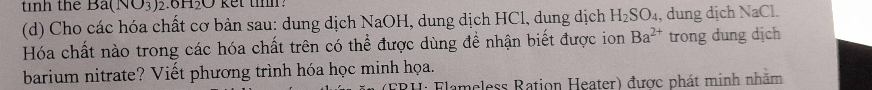 tinh the Ba(NO_3) 2.0 1120
(d) Cho các hóa chất cơ bản sau: dung dịch NaOH, dung dịch HCl, dung dịch H_2SO_4 , dung dịch NaCl. 
Hóa chất nào trong các hóa chất trên có thể được dùng để nhận biết được ion Ba^(2+) trong dung dịch 
barium nitrate? Viết phương trình hóa học minh họa. 
Flameless Ration Heater) được phát minh nhăm