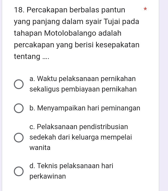 Percakapan berbalas pantun *
yang panjang dalam syair Tujai pada
tahapan Motolobalango adalah
percakapan yang berisi kesepakatan
tentang ....
a. Waktu pelaksanaan pernikahan
sekaligus pembiayaan pernikahan
b. Menyampaikan hari peminangan
c. Pelaksanaan pendistribusian
sedekah dari keluarga mempelai
wanita
d. Teknis pelaksanaan hari
perkawinan