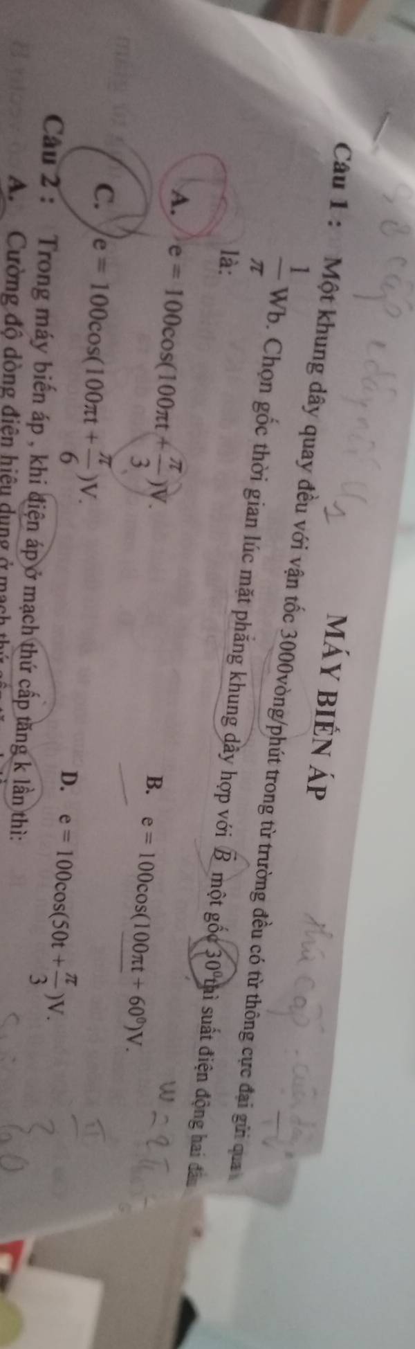 máy bién áp
Câu 1 : Một khung dây quay đều với vận tốc 3000vòng /phút trong từ trường đều có từ thông cực đại gửi qua
 1/π  wb. Chọn gốc thời gian lúc mặt phẳng khung dầy hợp với
là: overline B một go°30°t hì suất điện động hai dâu
A. e=100cos (100π t+ π /3 )V.
B. e=100cos (100π t+60^0)V.
C. e=100cos (100π t+ π /6 )V.
D. e=100cos (50t+ π /3 )V. 
Câau 2 : Trong máy biến áp , khi điện áp ở mạch thứ cấp tăng k lần thì:
A Cường độ dòng điện hiệu dụng ở mạch