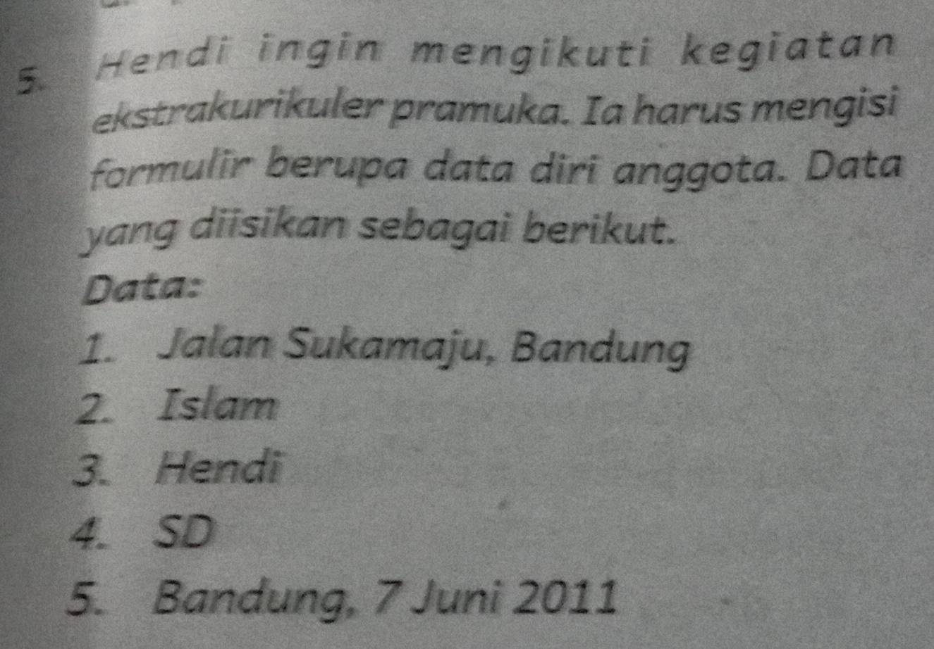 Hendi ingin mengikuti kegiatan 
ekstrakurikuler pramuka. Ia harus mengisi 
formulir berupa data diri anggota. Data 
yang diisikan sebagai berikut. 
Data: 
1. Jalan Sukamaju, Bandung 
2. Islam 
3. Hendi 
4. SD 
5. Bandung, 7 Juni 2011