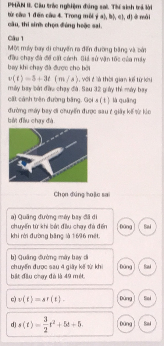 PHAN II. Câu trắc nghiệm đúng sai. Thí sinh trả lời 
từ câu 1 đến câu 4. Trong môi ý a), b), c), d) ở mỗi 
câu, thí sinh chọn đúng hoặc sai. 
Câu 1 
Một máy bay di chuyển ra đến đường băng và bắt 
đầu chạy đà để cất cánh. Giả sử vận tốc của máy 
bay khi chạy đà được cho bởi
v(t)=5+3t(m/s) , với t là thời gian kế từ khi 
máy bay bắt đầu chạy đà. Sau 32 giây thì máy bay 
cất cánh trên đường băng. Gọi s ( t) là quãng 
đường máy bay di chuyển được sau t giây kể từ lúc 
bắt đầu chạy đà. 
Chọn đúng hoặc sai 
a) Quãng đường máy bay đã di 
chuyến từ khi bắt đầu chạy đà đến Đúng Sai 
khi rời đường băng là 1696 mét. 
b) Quãng đường máy bay di 
chuyển được sau 4 giây kế từ khi Đúng Sai 
bắt đầu chạy đà là 49 mét. 
c) v(t)=st(t). Đúng Sai 
d) s(t)= 3/2 t^2+5t+5. Đúng Sai