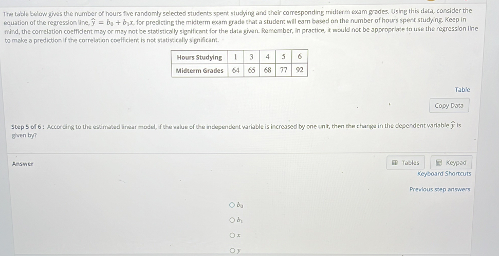 The table below gives the number of hours five randomly selected students spent studying and their corresponding midterm exam grades. Using this data, consider the 
equation of the regression line, widehat y=b_0+b_1x t, for predicting the midterm exam grade that a student will earn based on the number of hours spent studying. Keep in 
mind, the correlation coefficient may or may not be statistically significant for the data given. Remember, in practice, it would not be appropriate to use the regression line 
to make a prediction if the correlation coefficient is not statistically significant. 
Table 
Copy Data 
Step 5 of 6 : According to the estimated linear model, if the value of the independent variable is increased by one unit, then the change in the dependent variable is 
given by? 
Tables 
Answer Keypad 
Keyboard Shortcuts 
Previous step answers
b_0
b_1
x
y