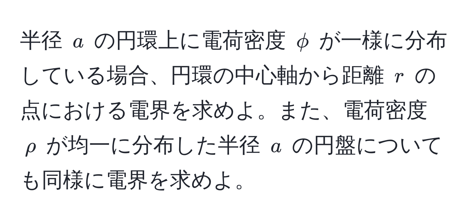 半径 $a$ の円環上に電荷密度 $phi$ が一様に分布している場合、円環の中心軸から距離 $r$ の点における電界を求めよ。また、電荷密度 $rho$ が均一に分布した半径 $a$ の円盤についても同様に電界を求めよ。