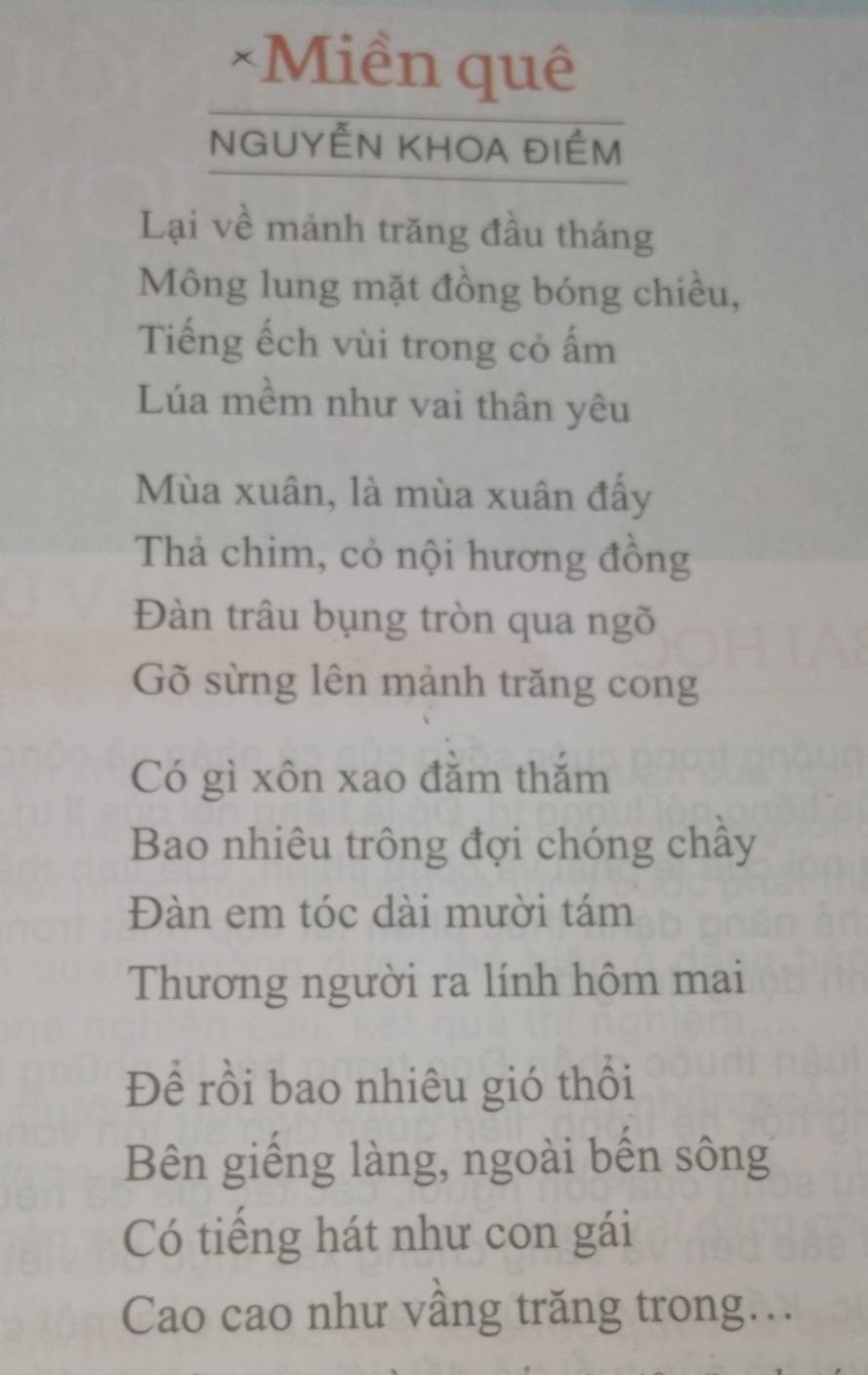 Miền quê 
NGUYÊN KHOA đIÉm 
Lại về mảnh trăng đầu tháng 
Mông lung mặt đồng bóng chiều, 
Tiếng ếch vùi trong cỏ ấm 
Lúa mềm như vai thân yêu 
Mùa xuân, là mùa xuân đấy 
Thả chim, cỏ nội hương đồng 
Đàn trâu bụng tròn qua ngõ 
Gõ sừng lên mảnh trăng cong 
Có gì xôn xao đăm thăm 
Bao nhiêu trông đợi chóng chây 
Đàn em tóc dài mười tám 
Thương người ra lính hôm mai 
Đề rồi bao nhiêu gió thổi 
Bên giếng làng, ngoài bên sông 
Có tiếng hát như con gái 
Cao cao như vâng trăng trong…..