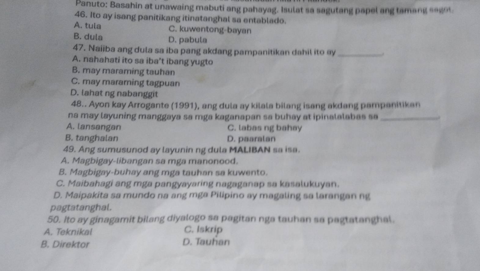 Panuto: Basahin at unawaing mabuti ang pahayag. Isulat sa sagutang papel ang tamang segot.
46. Ito ay isang panitikang itinatanghal sa entablade.
A. tula C. kuwentong-bayan
B. dula D. pabula
47. Naiiba ang dula sa iba pang akdang pampanitikan dahil ito ey_
A. nahahati ito sa iba’t ibang yugto
B. may maraming tauhan
C. may maraming tagpuan
D. lahat ng nabanggit
48.. Ayon kay Arrogante (1991), ang dula ay kilala bilang isang akdang pampanitikan
na may layuning manggaya sa mga kaganapan sa buhay at ipinalalabas sa_
A. lansangan C. labas ng bahay
B. tanghalan D. paaralan
49. Ang sumusunod ay layunin ng dula MALIBAN sa isa.
A. Magbigay-libangan sa mga manonood.
B. Magbigay-buhay ang mga tauhan sa kuwento.
C. Maibahagi ang mga pangyayaring nagaganap sa kasalukuyan.
D. Maipakita sa mundo na ang mga Pilipino ay magaling sa larangan ng
pagtatanghal.
50. ito ay ginagamit bilang diyalogo sa pagitan nga tauhan sa pagtatanghal.
A. Teknikal C. Iskrip
B. Direktor
D. Tauhan