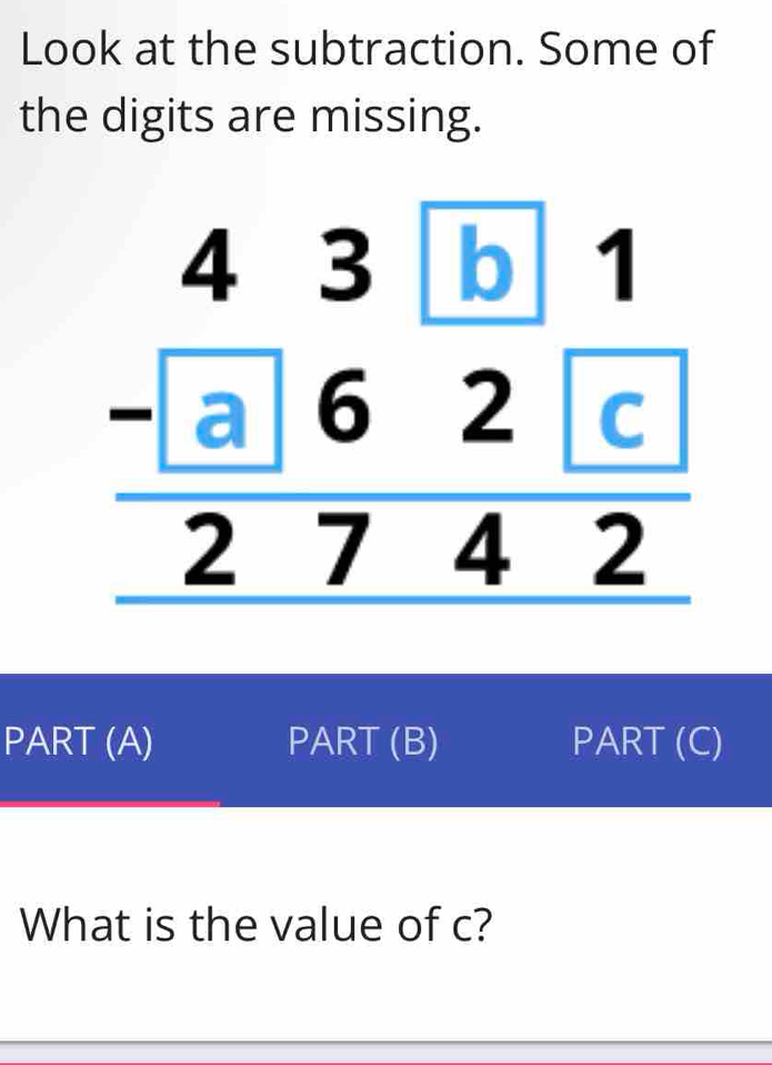 Look at the subtraction. Some of
the digits are missing.
PART (A) PART (B) PART (C)
What is the value of c?