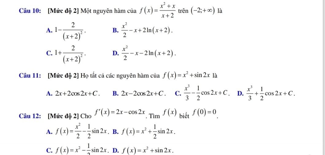 [Mức độ 2] Một nguyên hàm của f(x)= (x^2+x)/x+2  trên (-2;+∈fty ) là
A. 1-frac 2(x+2)^2. B.  x^2/2 -x+2ln (x+2).
C. 1+frac 2(x+2)^2.  x^2/2 -x-2ln (x+2). 
D.
Câu 11: [Mức độ 2] Họ tất cả các nguyên hàm của f(x)=x^2+sin 2x1a
A. 2x+2cos 2x+C. B. 2x-2cos 2x+C. C.  x^3/3 - 1/2 cos 2x+C D.  x^3/3 + 1/2 cos 2x+C. 
Câu 12: [Mức độ 2] Cho f'(x)=2x-cos 2x. f(x) biết f(0)=0.
A. f(x)= x^2/2 - 1/2 sin 2x. B. f(x)=x^2+ 1/2 sin 2x.
C. f(x)=x^2- 1/2 sin 2x. D. f(x)=x^2+sin 2x.