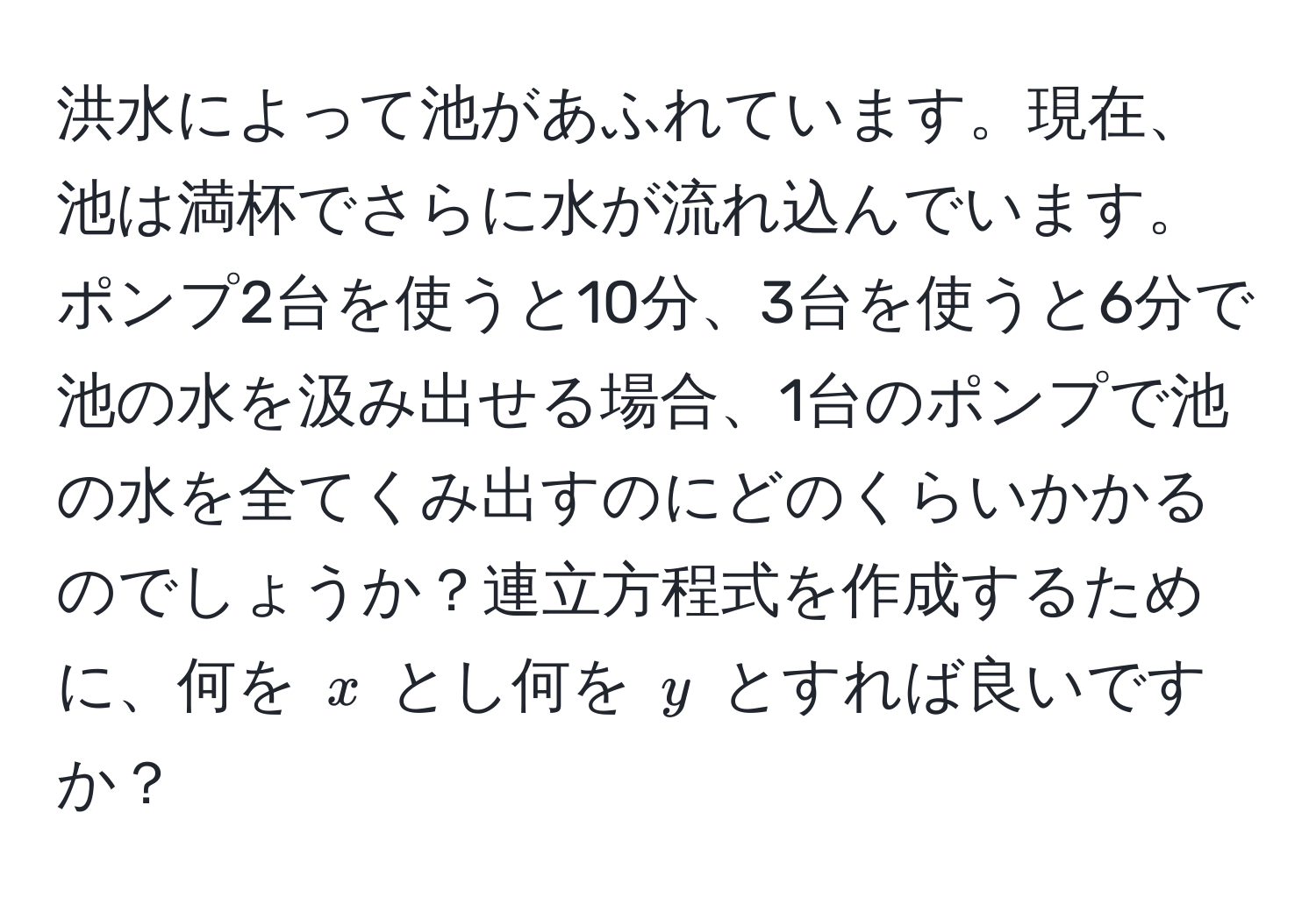 洪水によって池があふれています。現在、池は満杯でさらに水が流れ込んでいます。ポンプ2台を使うと10分、3台を使うと6分で池の水を汲み出せる場合、1台のポンプで池の水を全てくみ出すのにどのくらいかかるのでしょうか？連立方程式を作成するために、何を $x$ とし何を $y$ とすれば良いですか？