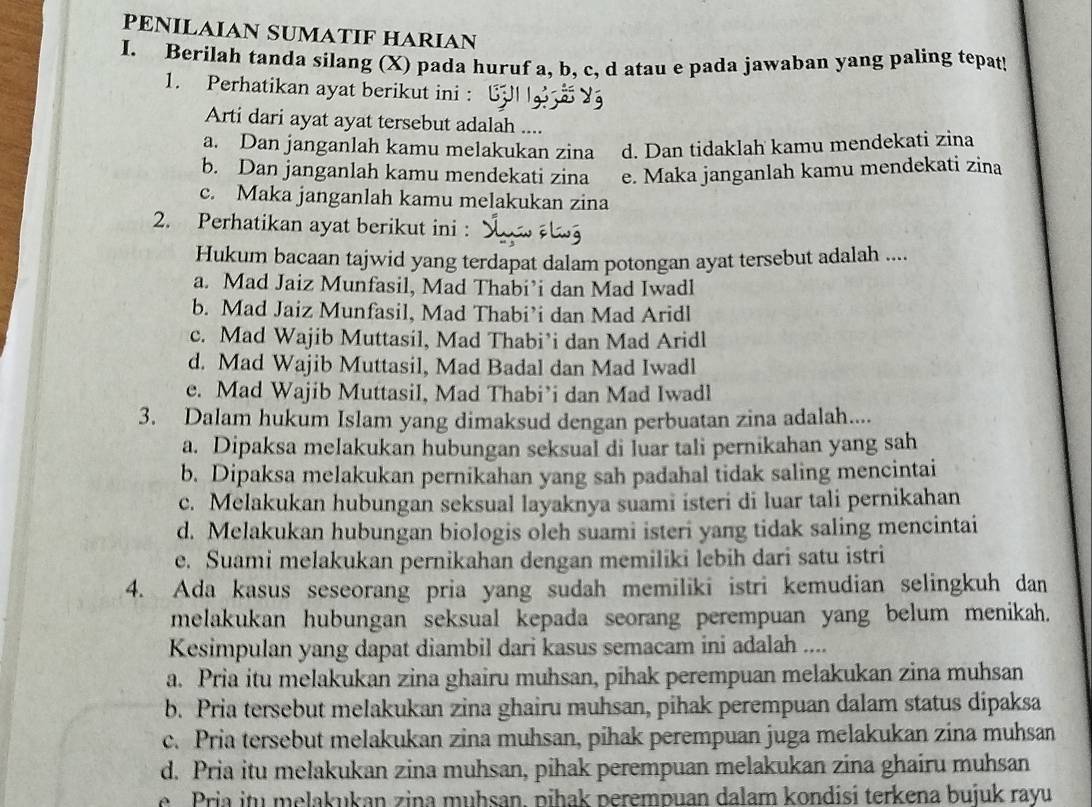 PENILAIAN SUMATIF HARIAN
I. Berilah tanda sílang (X) pada huruf a, b, c, d atau e pada jawaban yang paling tepat!
1. Perhatikan ayat berikut ini :
Arti dari ayat ayat tersebut adalah ....
a. Dan janganlah kamu melakukan zina d. Dan tidaklah kamu mendekati zina
b. Dan janganlah kamu mendekati zina e. Maka janganlah kamu mendekati zina
c. Maka janganlah kamu melakukan zina
2. Perhatikan ayat berikut ini :
Hukum bacaan tajwid yang terdapat dalam potongan ayat tersebut adalah ....
a. Mad Jaiz Munfasil, Mad Thabi’i dan Mad Iwadl
b. Mad Jaiz Munfasil, Mad Thabi’i dan Mad Aridl
c. Mad Wajib Muttasil, Mad Thabi’i dan Mad Aridl
d. Mad Wajib Muttasil, Mad Badal dan Mad Iwadl
e. Mad Wajib Muttasil, Mad Thabi’i dan Mad Iwadl
3. Dalam hukum Islam yang dimaksud dengan perbuatan zina adalah....
a. Dipaksa melakukan hubungan seksual di luar tali pernikahan yang sah
b. Dipaksa melakukan pernikahan yang sah padahal tidak saling mencintai
c. Melakukan hubungan seksual layaknya suami isteri di luar tali pernikahan
d. Melakukan hubungan biologis oleh suami isteri yang tidak saling mencintai
e. Suami melakukan pernikahan dengan memiliki lebih dari satu istri
4. Ada kasus seseorang pria yang sudah memiliki istri kemudian selingkuh dan
melakukan hubungan seksual kepada seorang perempuan yang belum menikah.
Kesimpulan yang dapat diambil dari kasus semacam ini adalah ....
a. Pria itu melakukan zina ghairu muhsan, pihak perempuan melakukan zina muhsan
b. Pria tersebut melakukan zina ghairu muhsan, pihak perempuan dalam status dipaksa
c. Pria tersebut melakukan zina muhsan, pihak perempuan juga melakukan zina muhsan
d. Pria itu melakukan zina muhsan, pihak perempuan melakukan zina ghairu muhsan
e Pria itu melakukan zina muḥsan, pihak perempuan dalam kondisi terkena bujuk rayu