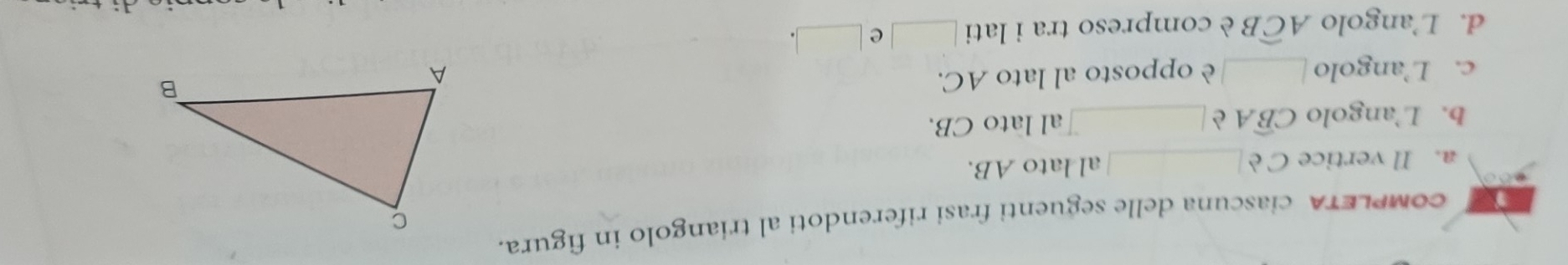 coMPLETA ciascuna delle seguenti frasi riferendoti al triangolo in figura. 
a. Il vertice Cè _al lato AB. 
b. L’angolo Cwidehat BA è_ al lato CB. 
c. L’angolo _è opposto al lato AC. 
d. L’angolo Awidehat CB è compreso tra i lati _e