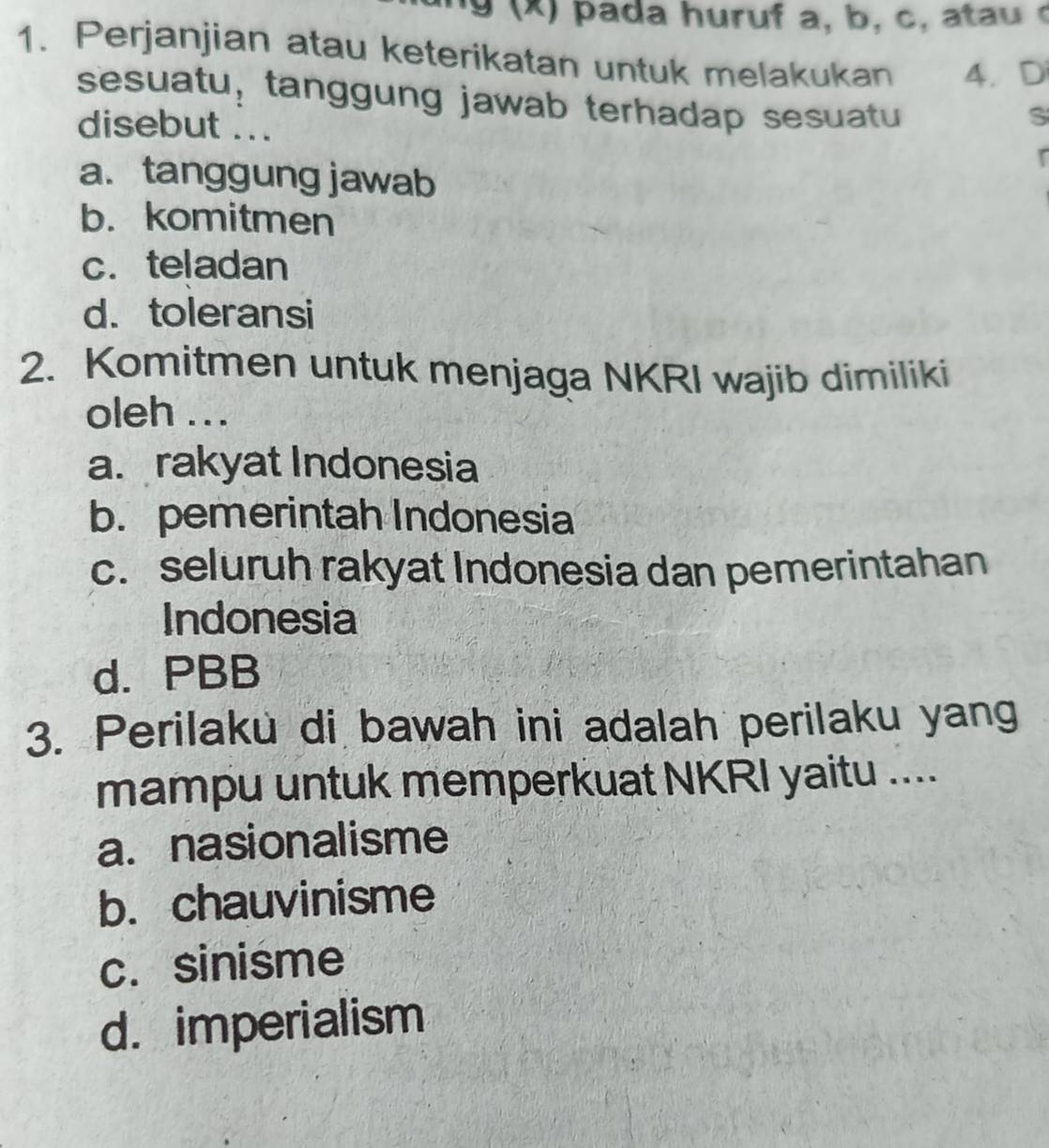 a da huruf a, b , c 
1. Perjanjian atau keterikatan untuk melakukan 4. D
sesuatu, tanggung jawab terhadap sesuatu
S
disebut ... r
a. tanggung jawab
b. komitmen
c. teladan
d. toleransi
2. Komitmen untuk menjaga NKRI wajib dimiliki
oleh ...
a. rakyat Indonesia
b. pemerintah Indonesia
c. seluruh rakyat Indonesia dan pemerintahan
Indonesia
d. PBB
3. Perilaku di bawah ini adalah perilaku yang
mampu untuk memperkuat NKRI yaitu ....
a. nasionalisme
b. chauvinisme
c. sinisme
d. imperialism