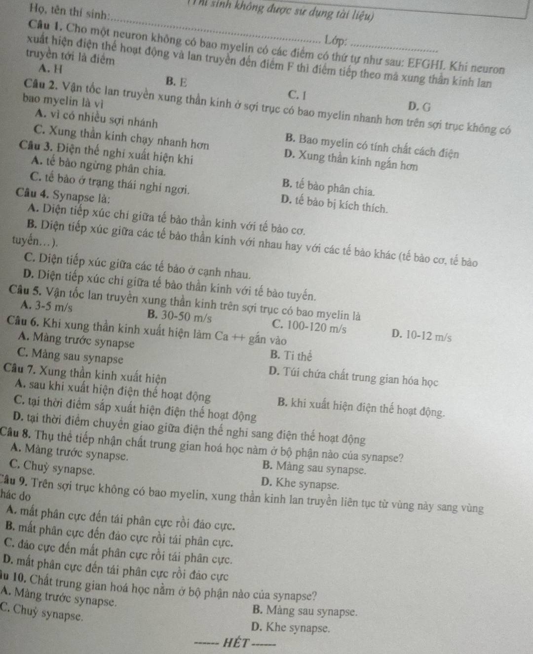 Thi sinh không được sử dụng tài liệu)
Họ, tên thí sinh:
_
Lớp:
Câu 1. Cho một neuron không có bao myelin có các điểm có thứ tự như sau: EFGHL Khi neuron
truyền tới là điểm
xuất hiện điện thể hoạt động và lan truyền đến điểm F thì điểm tiếp theo ma xung thần kinh lan
A. H
B. E C. I
bao myelin là vì
D. G
Cầu 2. Vận tốc lan truyền xung thần kinh ở sợi trục có bao myelin nhanh hơn trên sợi trục không có
A. vì có nhiều sợi nhánh B. Bao myelin có tính chất cách điện
C. Xung thần kinh chạy nhanh hơn D. Xung thần kinh ngắn hơn
Cầu 3. Điện thế nghỉ xuất hiện khi
A. tế bào ngừng phân chia. B. tế bào phân chia.
C. tế bào ở trạng thái nghỉ ngơi. D. tế bào bị kích thích.
Câu 4. Synapse là:
A. Diện tiếp xúc chi giữa tế bào thần kinh với tế bào cơ.
tuyến…).
B. Diện tiếp xúc giữa các tế bảo thần kinh với nhau hay với các tế bào khác (tế bảo cơ, tế bào
C. Diện tiếp xúc giữa các tế bảo ở cạnh nhau.
D. Diện tiếp xúc chỉ giữa tế bào thần kinh với tế bào tuyến.
Cầu 5. Vận tốc lan truyền xung thần kinh trên sợi trục có bao myelin là
A. 3-5 m/s B. 30-50 m/s C. 100-120 m/s D. 10-12 m/s
Câu 6. Khi xung thần kinh xuất hiện làm Ca ++ gắn vào
A. Màng trước synapse B. Ti thể
C. Màng sau synapse D. Túi chứa chất trung gian hóa học
Câu 7. Xung thần kinh xuất hiện
A. sau khi xuất hiện điện thế hoạt động B. khi xuất hiện điện thế hoạt động.
C. tại thời điểm sắp xuất hiện điện thế hoạt động
D. tại thời điểm chuyền giao giữa điện thế nghi sang điện thế hoạt động
Cầu 8. Thụ thể tiếp nhận chất trung gian hoá học nàm ở bộ phận nào của synapse?
A. Màng trước synapse. B. Màng sau synapse.
C. Chuy synapse. D. Khe synapse.
Cầu 9. Trên sợi trục không có bao myelin, xung thần kinh lan truyền liên tục từ vùng này sang vùng
hác do
A. mất phân cực đến tái phân cực rồi đảo cực.
B. mất phân cực đến đảo cực rồi tái phân cực.
C. đảo cực đến mất phân cực rồi tái phân cực.
D. mất phân cực đến tái phân cực rồi đảo cực
Âu 10. Chất trung gian hoá học nằm ở bộ phận nào của synapse?
A. Màng trước synapse.
B. Màng sau synapse.
C. Chuỷ synapse.
D. Khe synapse.
_Hét_