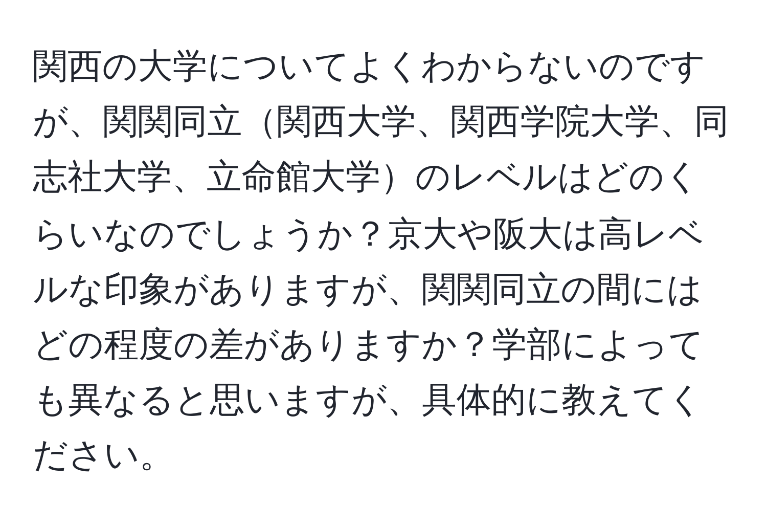 関西の大学についてよくわからないのですが、関関同立関西大学、関西学院大学、同志社大学、立命館大学のレベルはどのくらいなのでしょうか？京大や阪大は高レベルな印象がありますが、関関同立の間にはどの程度の差がありますか？学部によっても異なると思いますが、具体的に教えてください。