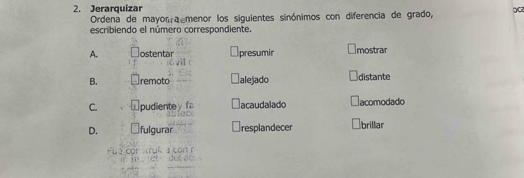 Jerarquizar 
Ordena de mayor a menor los siguientes sinónimos con diferencia de grado, 
OC 
escribiendo el número correspondiente. 
A. ostentar presumir mostrar 
B. remoto alejado distante 
C. pudienty fa acaudalado acomodado 
D. fulgurar resplandecer brillar