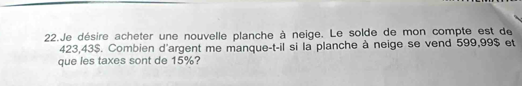 Je désire acheter une nouvelle planche à neige. Le solde de mon compte est de
423,43$. Combien d'argent me manque-t-il si la planche à neige se vend 599,99$ et 
que les taxes sont de 15%?