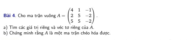 Cho ma trận vuông A=beginpmatrix 4&1&-1 2&5&-2 5&5&-2endpmatrix. 
a) Tìm các giá trị riêng và véc tơ riêng của A. 
b) Chứng minh rằng A là một ma trận chéo hóa được.