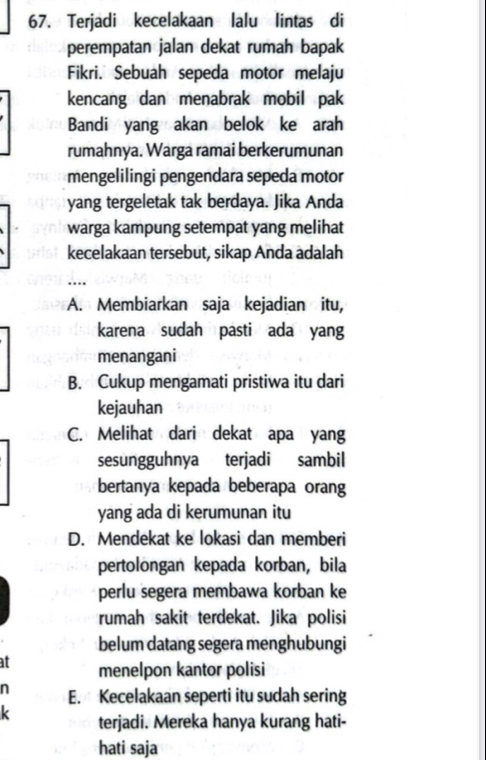 Terjadi kecelakaan lalu lintas di
perempatan jalan dekat rumah bapak
Fikri. Sebuah sepeda motor melaju
kencang dan menabrak mobil pak
Bandi yang akan belok ke arah
rumahnya. Warga ramai berkerumunan
mengelilingi pengendara sepeda motor
yang tergeletak tak berdaya. Jika Anda
warga kampung setempat yang melihat
kecelakaan tersebut, sikap Anda adalah
_
…
A. Membiarkan saja kejadian itu,
karena sudah pasti ada yang
menangani
B. Cukup mengamati pristiwa itu dari
kejauhan
C. Melihat dari dekat apa yang
sesungguhnya terjadi sambil
bertanya kepada beberapa orang
yang ada di kerumunan itu
D. Mendekat ke lokasi dan memberi
pertolongan kepada korban, bila
perlu segera membawa korban ke
rumah sakit terdekat. Jika polisi
belum datang segera menghubungi
at menelpon kantor polisi
n E. Kecelakaan seperti itu sudah sering
k terjadi. Mereka hanya kurang hati-
hati saja