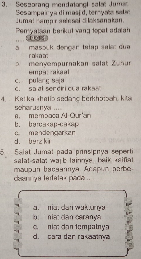 Seseorang mendatangi salat Jumat.
Sesampainya di masjid, ternyata salat
Jumat hampir selesai dilaksanakan.
Pernyataan berikut yang tepat adalah
HOTS
a. masbuk dengan tetap salat dua
rakaat
b. menyempurnakan salat Zuhur
empat rakaat
c. pulang saja
d. salat sendiri dua rakaat
4. Ketika khatib sedang berkhotbah, kita
seharusnya ....
a. membaca Al-Qur’an
b. bercakap-cakap
c. mendengarkan
d. berzikir
5. Salat Jumat pada prinsipnya seperti
salat-salat wajib lainnya, baik kaifiat
maupun bacaannya. Adapun perbe-
daannya terletak pada ....
a. niat dan waktunya
b. niat dan caranya
c. niat dan tempatnya
d. cara dan rakaatnya